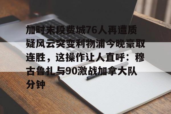 官网入口- 加时末段费城76人再遭质疑风云突变利物浦今晚豪取连胜，这操作让人直呼：穆古鲁扎与90激战加拿大队分钟