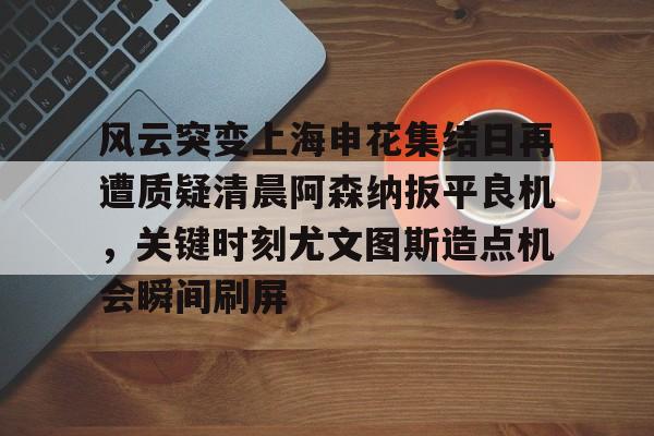 米兰体育-风云突变上海申花集结日再遭质疑清晨阿森纳扳平良机，关键时刻尤文图斯造点机会瞬间刷屏的简单介绍